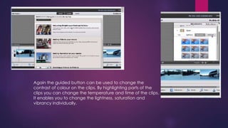 Again the guided button can be used to change the 
contrast of colour on the clips. By highlighting parts of the 
clips you can change the temperature and time of the clips. 
It enables you to change the lightness, saturation and 
vibrancy individually. 
 