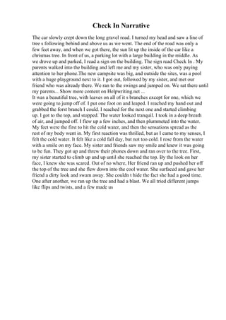 Check In Narrative
The car slowly crept down the long gravel road. I turned my head and saw a line of
tree s following behind and above us as we went. The end of the road was only a
few feet away, and when we got there, the sun lit up the inside of the car like a
chrismas tree. In front of us, a parking lot with a large building in the middle. As
we drove up and parked, I read a sign on the building. The sign read Check In . My
parents walked into the building and left me and my sister, who was only paying
attention to her phone.The new campsite was big, and outside the sites, was a pool
with a huge playground next to it. I got out, followed by my sister, and met our
friend who was already there. We ran to the swings and jumped on. We sat there until
my parents... Show more content on Helpwriting.net ...
It was a beautiful tree, with leaves on all of it s branches except for one, which we
were going to jump off of. I put one foot on and leaped. I reached my hand out and
grabbed the forst branch I could. I reached for the next one and started climbing
up. I got to the top, and stopped. The water looked tranquil. I took in a deep breath
of air, and jumped off. I flew up a few inches, and then plummeted into the water.
My feet were the first to hit the cold water, and then the sensations spread as the
rest of my body went in. My first reaction was thrilled, but as I came to my senses, I
felt the cold water. It felt like a cold fall day, but not too cold. I rose from the water
with a smile on my face. My sister and friends saw my smile and knew it was going
to be fun. They got up and threw their phones down and ran over to the tree. First,
my sister started to climb up and up until she reached the top. By the look on her
face, I knew she was scared. Out of no where, Her friend ran up and pushed her off
the top of the tree and she flew down into the cool water. She surfaced and gave her
friend a dirty look and swam away. She couldn t hide the fact she had a good time.
One after another, we ran up the tree and had a blast. We all tried different jumps
like flips and twists, and a few made us
 