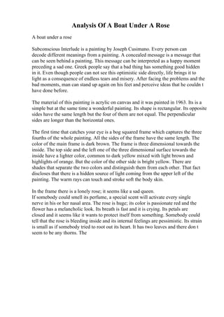 Analysis Of A Boat Under A Rose
A boat under a rose
Subconscious Interlude is a painting by Joseph Cusimano. Every person can
decode different meanings from a painting. A concealed message is a message that
can be seen behind a painting. This message can be interpreted as a happy moment
preceding a sad one. Greek people say that a bad thing has something good hidden
in it. Even though people can not see this optimistic side directly, life brings it to
light as a consequence of endless tears and misery. After facing the problems and the
bad moments, man can stand up again on his feet and perceive ideas that he couldn t
have done before.
The material of this painting is acrylic on canvas and it was painted in 1963. Its is a
simple but at the same time a wonderful painting. Its shape is rectangular. Its opposite
sides have the same length but the four of them are not equal. The perpendicular
sides are longer than the horizontal ones.
The first time that catches your eye is a bog squared frame which captures the three
fourths of the whole painting. All the sides of the frame have the same length. The
color of the main frame is dark brown. The frame is three dimensional towards the
inside. The top side and the left one of the three dimensional surface towards the
inside have a lighter color, common to dark yellow mixed with light brown and
highlights of orange. But the color of the other side is bright yellow. There are
shades that separate the two colors and distinguish them from each other. That fact
discloses that there is a hidden source of light coming from the upper left of the
painting. The warm rays can touch and stroke soft the body skin.
In the frame there is a lonely rose; it seems like a sad queen.
If somebody could smell its perfume, a special scent will activate every single
nerve in his or her nasal area. The rose is huge; its color is passionate red and the
flower has a melancholic look. Its breath is fast and it is crying. Its petals are
closed and it seems like it wants to protect itself from something. Somebody could
tell that the rose is bleeding inside and its internal feelings are pessimistic. Its strain
is small as if somebody tried to root out its heart. It has two leaves and there don t
seem to be any thorns. The
 