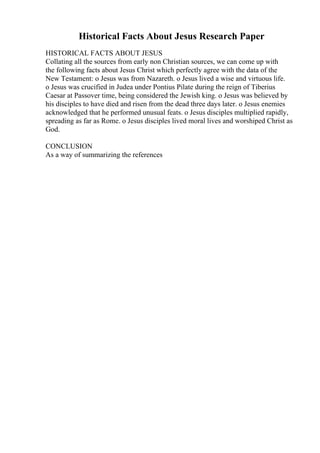 Historical Facts About Jesus Research Paper
HISTORICAL FACTS ABOUT JESUS
Collating all the sources from early non Christian sources, we can come up with
the following facts about Jesus Christ which perfectly agree with the data of the
New Testament: o Jesus was from Nazareth. o Jesus lived a wise and virtuous life.
o Jesus was crucified in Judea under Pontius Pilate during the reign of Tiberius
Caesar at Passover time, being considered the Jewish king. o Jesus was believed by
his disciples to have died and risen from the dead three days later. o Jesus enemies
acknowledged that he performed unusual feats. o Jesus disciples multiplied rapidly,
spreading as far as Rome. o Jesus disciples lived moral lives and worshiped Christ as
God.
CONCLUSION
As a way of summarizing the references
 