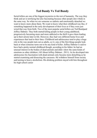 Ted Bundy Vs Ted Bundy
Serial killers are one of the biggest mysteries to the rest of humanity. The way they
think and act is terrifying but also fascinating because other people don t think in
the same way. So when we see someone so sadistic and emotionally detached we
want to know more about them. We want to know what their childhood was like, if
something happened in the early development of their lives or if they were just
wired that way from birth. Two of the most popular serial killers are Ted Bundyand
Jeffrey Dahmer. They both started killing people in their young adulthood,
progressively becoming more and more addicted to the thrill it gave them leading
up to their arrests later in life. However, they had very different home lives and
experiences that lead to their fates. Childhood and adolescence tend to play a huge
role in the way people turn out as adults, so it s one of the first things people look
back at when someone turns out to be any kind of killer. Jeffrey Dahmer is said to
have had a pretty normal childhood though, according to his father, he had an
unusual interest in the bodies of dead animals and didn t show the same kinds of
emotions as other children ( All About Jeffrey Dahmer , 2011). As he developed into
adolescence his fascination with dead animals only became more disturbing as he
started examining and dissecting the carcasses. He withdrew himself from society
and turning to heavy alcoholism. His drinking problem stayed with him throughout
his high school career
 
