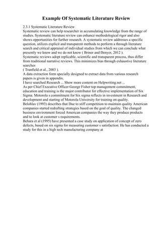 Example Of Systematic Literature Review
2.3.1 Systematic Literature Review
Systematic review can help researcher in accumulating knowledge from the range of
studies. Systematic literature review can enhance methodological rigor and also
shows opportunities for further research. A systematic review addresses a specific
question, utilizes explicit and transparent methods to perform a through literature
search and critical appraisal of individual studies from which we can conclude what
presently we know and we do not know ( Briner and Denyer, 2012 ).
Systematic reviews adopt replicable, scientific and transparent process, thus differ
from traditional narrative reviews. This minimizes bias through exhaustive literature
searches
( Tranfield et al., 2003 ).
A data extraction form specially designed to extract data from various research
papers is given in appendix.
I have searched Research ... Show more content on Helpwriting.net ...
As per Chief Executive Officer George Fisher top management commitment,
education and training is the major contributor for effective implementation of Six
Sigma. Motorola s commitment for Six sigma reflects in investment in Research and
development and starting of Motorola University for training on quality.
Belohlav (1993) describes that Due to stiff competition to maintain quality American
companies started redrafting strategies based on the goal of quality. The changed
business environment forced American companies the way they produce products
and to look at customer s requirements.
Behara et al (1995) have presented a case study on application of concept of zero
defects, based on six sigma for measuring customer s satisfaction. He has conducted a
study for this in a high tech manufacturing company at
 