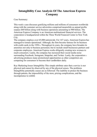Intangibility Case Analysis Of The American Express
Company
Case Summary:
This week s case discusses gratifying millions and millions of consumers worldwide
along with the customer service adversities comprised meanwhile as annual profits
surpass $40 billion along with business operations amounting to 900 billion. The
American Express Company is an American multinational financial services. The
corporation is headquartered within the Three World Financial Center in New York
City.
The company employs over 65,000 nationwide. For 167 years, American Express has
managed to remain operational. Although, the firm become famous for its business
with credit cards in the 1950 s. Throughout its years, the company have broaden its
amenities not only to business personnel, but to include small businesses partners and
corporate employees. American Express works diligently creating new avenues to
reach consumers. Lately, the company has increased their social media noise
surrounding Facebook, Instagram, Snapchat, and Twitter. Lastly, the corporation s
advertising produces many promotional opportunities as other competitors are
competing for consumers to become their cardholders daily.
Key Marketing Issues Intangibility This simple attribute sates that a service is nor
physical and cannot be observed by any of the physical senses. The problems
Intangibility potentially causes are as followed: The inability to protect the business
through patents, the impossibility of the store, pricing complications, and the
incompetence to exhibit
 