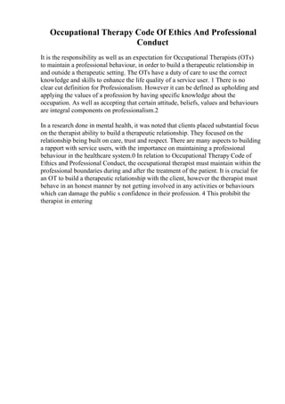 Occupational Therapy Code Of Ethics And Professional
Conduct
It is the responsibility as well as an expectation for Occupational Therapists (OTs)
to maintain a professional behaviour, in order to build a therapeutic relationship in
and outside a therapeutic setting. The OTs have a duty of care to use the correct
knowledge and skills to enhance the life quality of a service user. 1 There is no
clear cut definition for Professionalism. However it can be defined as upholding and
applying the values of a profession by having specific knowledge about the
occupation. As well as accepting that certain attitude, beliefs, values and behaviours
are integral components on professionalism.2
In a research done in mental health, it was noted that clients placed substantial focus
on the therapist ability to build a therapeutic relationship. They focused on the
relationship being built on care, trust and respect. There are many aspects to building
a rapport with service users, with the importance on maintaining a professional
behaviour in the healthcare system.0 In relation to Occupational Therapy Code of
Ethics and Professional Conduct, the occupational therapist must maintain within the
professional boundaries during and after the treatment of the patient. It is crucial for
an OT to build a therapeutic relationship with the client, however the therapist must
behave in an honest manner by not getting involved in any activities or behaviours
which can damage the public s confidence in their profession. 4 This prohibit the
therapist in entering
 