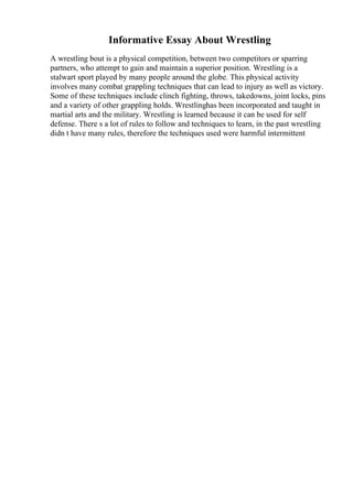 Informative Essay About Wrestling
A wrestling bout is a physical competition, between two competitors or sparring
partners, who attempt to gain and maintain a superior position. Wrestling is a
stalwart sport played by many people around the globe. This physical activity
involves many combat grappling techniques that can lead to injury as well as victory.
Some of these techniques include clinch fighting, throws, takedowns, joint locks, pins
and a variety of other grappling holds. Wrestlinghas been incorporated and taught in
martial arts and the military. Wrestling is learned because it can be used for self
defense. There s a lot of rules to follow and techniques to learn, in the past wrestling
didn t have many rules, therefore the techniques used were harmful intermittent
 