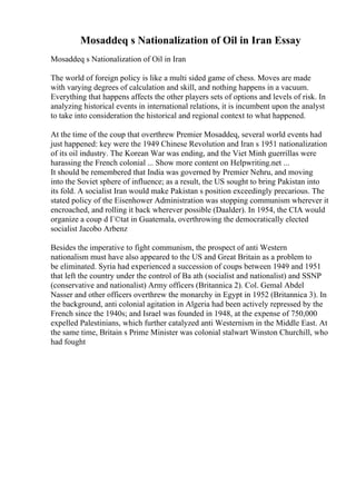 Mosaddeq s Nationalization of Oil in Iran Essay
Mosaddeq s Nationalization of Oil in Iran
The world of foreign policy is like a multi sided game of chess. Moves are made
with varying degrees of calculation and skill, and nothing happens in a vacuum.
Everything that happens affects the other players sets of options and levels of risk. In
analyzing historical events in international relations, it is incumbent upon the analyst
to take into consideration the historical and regional context to what happened.
At the time of the coup that overthrew Premier Mosaddeq, several world events had
just happened: key were the 1949 Chinese Revolution and Iran s 1951 nationalization
of its oil industry. The Korean War was ending, and the Viet Minh guerrillas were
harassing the French colonial ... Show more content on Helpwriting.net ...
It should be remembered that India was governed by Premier Nehru, and moving
into the Soviet sphere of influence; as a result, the US sought to bring Pakistan into
its fold. A socialist Iran would make Pakistan s position exceedingly precarious. The
stated policy of the Eisenhower Administration was stopping communism wherever it
encroached, and rolling it back wherever possible (Daalder). In 1954, the CIA would
organize a coup d Г©tat in Guatemala, overthrowing the democratically elected
socialist Jacobo Arbenz
Besides the imperative to fight communism, the prospect of anti Western
nationalism must have also appeared to the US and Great Britain as a problem to
be eliminated. Syria had experienced a succession of coups between 1949 and 1951
that left the country under the control of Ba ath (socialist and nationalist) and SSNP
(conservative and nationalist) Army officers (Britannica 2). Col. Gemal Abdel
Nasser and other officers overthrew the monarchy in Egypt in 1952 (Britannica 3). In
the background, anti colonial agitation in Algeria had been actively repressed by the
French since the 1940s; and Israel was founded in 1948, at the expense of 750,000
expelled Palestinians, which further catalyzed anti Westernism in the Middle East. At
the same time, Britain s Prime Minister was colonial stalwart Winston Churchill, who
had fought
 