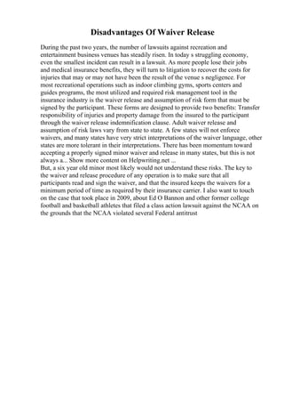 Disadvantages Of Waiver Release
During the past two years, the number of lawsuits against recreation and
entertainment business venues has steadily risen. In today s struggling economy,
even the smallest incident can result in a lawsuit. As more people lose their jobs
and medical insurance benefits, they will turn to litigation to recover the costs for
injuries that may or may not have been the result of the venue s negligence. For
most recreational operations such as indoor climbing gyms, sports centers and
guides programs, the most utilized and required risk management tool in the
insurance industry is the waiver release and assumption of risk form that must be
signed by the participant. These forms are designed to provide two benefits: Transfer
responsibility of injuries and property damage from the insured to the participant
through the waiver release indemnification clause. Adult waiver release and
assumption of risk laws vary from state to state. A few states will not enforce
waivers, and many states have very strict interpretations of the waiver language, other
states are more tolerant in their interpretations. There has been momentum toward
accepting a properly signed minor waiver and release in many states, but this is not
always a... Show more content on Helpwriting.net ...
But, a six year old minor most likely would not understand these risks. The key to
the waiver and release procedure of any operation is to make sure that all
participants read and sign the waiver, and that the insured keeps the waivers for a
minimum period of time as required by their insurance carrier. I also want to touch
on the case that took place in 2009, about Ed O Bannon and other former college
football and basketball athletes that filed a class action lawsuit against the NCAA on
the grounds that the NCAA violated several Federal antitrust
 