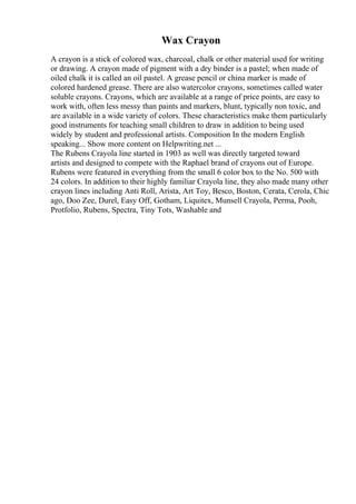 Wax Crayon
A crayon is a stick of colored wax, charcoal, chalk or other material used for writing
or drawing. A crayon made of pigment with a dry binder is a pastel; when made of
oiled chalk it is called an oil pastel. A grease pencil or china marker is made of
colored hardened grease. There are also watercolor crayons, sometimes called water
soluble crayons. Crayons, which are available at a range of price points, are easy to
work with, often less messy than paints and markers, blunt, typically non toxic, and
are available in a wide variety of colors. These characteristics make them particularly
good instruments for teaching small children to draw in addition to being used
widely by student and professional artists. Composition In the modern English
speaking... Show more content on Helpwriting.net ...
The Rubens Crayola line started in 1903 as well was directly targeted toward
artists and designed to compete with the Raphael brand of crayons out of Europe.
Rubens were featured in everything from the small 6 color box to the No. 500 with
24 colors. In addition to their highly familiar Crayola line, they also made many other
crayon lines including Anti Roll, Arista, Art Toy, Besco, Boston, Cerata, Cerola, Chic
ago, Doo Zee, Durel, Easy Off, Gotham, Liquitex, Munsell Crayola, Perma, Pooh,
Protfolio, Rubens, Spectra, Tiny Tots, Washable and
 
