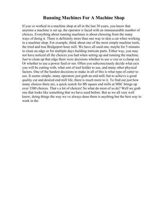 Running Machines For A Machine Shop
If you ve worked in a machine shop at all in the last 30 years, you know that
anytime a machine is set up, the operator is faced with an immeasurable number of
choices. Everything about running machines is about choosing from the many
ways of doing it. There is definitely more than one way to skin a cat when working
in a machine shop. For example, think about one of the most simple machine tools,
the tried and true Bridgeport knee mill. We have all used one, maybe for 5 minutes
to clean an edge or for multiple days building intricate parts. Either way, you may
not have noticed all the choices you had when setting up and running the machine.
Just to clean up that edge there were decisions whether to use a vise or a clamp set.
Or whether to use a power feed or not. Often you subconsciously decide what axis
you will be cutting with, what sort of tool holder to use, and many other physical
factors. One of the hardest decisions to make in all of this is what type of cutter to
use. It seems simple, many operators just grab an end mill; but to achieve a good
quality cut and desired end mill life, there is much more to it. To find out just how
many choices there are, a quick search for ВЅ square end mills at MSC brings up
over 1500 choices. That s a lot of choices! So what do most of us do? Well we grab
one that looks like something that we have used before. But as we all very well
know, doing things the way we ve always done them is anything but the best way to
work in the
 