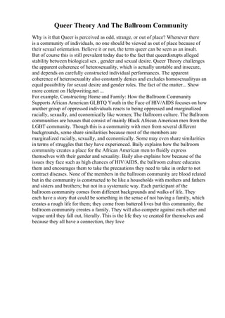 Queer Theory And The Ballroom Community
Why is it that Queer is perceived as odd, strange, or out of place? Whenever there
is a community of individuals, no one should be viewed as out of place because of
their sexual orientation. Believe it or not, the term queer can be seen as an insult.
But of course this is still prevalent today due to the fact that queerdisrupts alleged
stability between biological sex , gender and sexual desire. Queer Theory challenges
the apparent coherence of heterosexuality, which is actually unstable and insecure,
and depends on carefully constructed individual performances. The apparent
coherence of heterosexuality also constantly denies and excludes homosexualityas an
equal possibility for sexual desire and gender roles. The fact of the matter... Show
more content on Helpwriting.net ...
For example, Constructing Home and Family: How the Ballroom Community
Supports African American GLBTQ Youth in the Face of HIV/AIDS focuses on how
another group of oppressed individuals reacts to being oppressed and marginalized
racially, sexually, and economically like women; The Ballroom culture. The Ballroom
communities are houses that consist of mainly Black African American men from the
LGBT community. Though this is a community with men from several different
backgrounds, some share similarities because most of the members are
marginalized racially, sexually, and economically. Some may even share similarities
in terms of struggles that they have experienced. Baily explains how the ballroom
community creates a place for the African American men to fluidly express
themselves with their gender and sexuality. Baily also explains how because of the
issues they face such as high chances of HIV/AIDS, the ballroom culture educates
them and encourages them to take the precautions they need to take in order to not
contract diseases. None of the members in the ballroom community are blood related
but in the community is constructed to be like a households with mothers and fathers
and sisters and brothers; but not in a systematic way. Each participant of the
ballroom community comes from different backgrounds and walks of life. They
each have a story that could be something in the sense of not having a family, which
creates a rough life for them; they come from battered lives but this community, the
ballroom community creates a family. They will also compete against each other and
vogue until they fall out, literally. This is the life they ve created for themselves and
because they all have a connection, they love
 