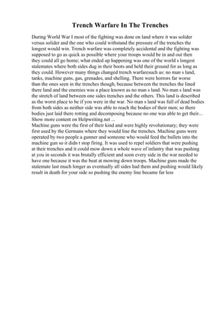 Trench Warfare In The Trenches
During World War I most of the fighting was done on land where it was solider
versus solider and the one who could withstand the pressure of the trenches the
longest would win. Trench warfare was completely accidental and the fighting was
supposed to go as quick as possible where your troops would be in and out then
they could all go home; what ended up happening was one of the world s longest
stalemates where both sides dug in their boots and held their ground for as long as
they could. However many things changed trench warfaresuch as: no man s land,
tanks, machine guns, gas, grenades, and shelling. There were horrors far worse
than the ones seen in the trenches though, because between the trenches the lined
there land and the enemies was a place known as no man s land. No man s land was
the stretch of land between one sides trenches and the others. This land is described
as the worst place to be if you were in the war. No man s land was full of dead bodies
from both sides as neither side was able to reach the bodies of their men; so there
bodies just laid there rotting and decomposing because no one was able to get their...
Show more content on Helpwriting.net ...
Machine guns were the first of their kind and were highly revolutionary; they were
first used by the Germans where they would line the trenches. Machine guns were
operated by two people a gunner and someone who would feed the bullets into the
machine gun so it didn t stop firing. It was used to repel soldiers that were pushing
at their trenches and it could mow down a whole wave of infantry that was pushing
at you in seconds it was brutally efficient and soon every side in the war needed to
have one because it was the beat at mowing down troops. Machine guns made the
stalemate last much longer as eventually all sides had them and pushing would likely
result in death for your side so pushing the enemy line became far less
 