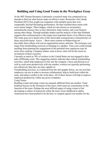 Building and Using Good Teams in the Workplace Essay
At the MIT Human Dynamics Laboratory a research study was conducted in an
attempt to find out what factors make an effective team. Researcher Alex Sandy
Pentland (2012) first sought out companies with multiple teams that were
comparable, but had fluctuating performance. He then outfitted these teams with
socio metric badges. These badges, which are also known as sociometers,
automatically measure face to face interaction, body motion, and vocal features
among other things. Through multiple studies and the analysis of this data Pentland
suggests that communication is the single most important factor of an effective team.
The study goes on to detail some of the observable communicative characteristics of
these successful teams. Active ... Show more content on Helpwriting.net ...
Inevitably these efforts will cost an organization money and time. The monetary cost
range from teambuilding exercises to bringing in a speaker. Time costs could include
anything from planning the engagement to the potential time employees may be
away from working. Company leaders want to know what will be the return on
investment of these exercises.
Currently as much as 70% of workers in the United States are not engaged in their
jobs, (EHStoday.com). This staggering statistic indicates that without teambuilding
activities, which help employees to buy into the company s focus and directives as
well as work more productively with one another, workers are typically performing
less effectively than they are truly capable of.
Teambuilding activities, as evidenced from the info graphic below, are one tool that
employers can use in order to increase collaboration, help to build trust within the
team, and reduce conflict in the work place. All of these factors will help to improve
employee productivity within any given workplace.
Using Teams
Building a team and using a team are uniquely different from one another. Team
building focuses on the formation of the team, while team use concentrates on the
function of the team. Perhaps the most difficult aspect of using a team is first
developing a culture of teamwork within the team. From childhood to adults,
Americans have been pushed to be the best, to compete against one another for the
 