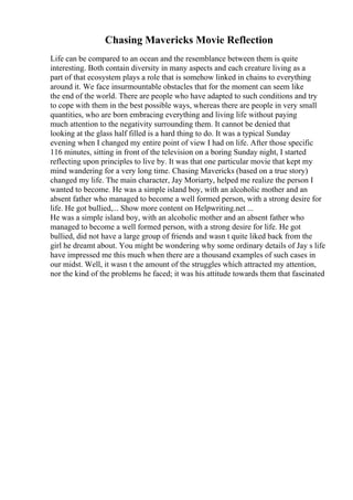 Chasing Mavericks Movie Reflection
Life can be compared to an ocean and the resemblance between them is quite
interesting. Both contain diversity in many aspects and each creature living as a
part of that ecosystem plays a role that is somehow linked in chains to everything
around it. We face insurmountable obstacles that for the moment can seem like
the end of the world. There are people who have adapted to such conditions and try
to cope with them in the best possible ways, whereas there are people in very small
quantities, who are born embracing everything and living life without paying
much attention to the negativity surrounding them. It cannot be denied that
looking at the glass half filled is a hard thing to do. It was a typical Sunday
evening when I changed my entire point of view I had on life. After those specific
116 minutes, sitting in front of the television on a boring Sunday night, I started
reflecting upon principles to live by. It was that one particular movie that kept my
mind wandering for a very long time. Chasing Mavericks (based on a true story)
changed my life. The main character, Jay Moriarty, helped me realize the person I
wanted to become. He was a simple island boy, with an alcoholic mother and an
absent father who managed to become a well formed person, with a strong desire for
life. He got bullied,... Show more content on Helpwriting.net ...
He was a simple island boy, with an alcoholic mother and an absent father who
managed to become a well formed person, with a strong desire for life. He got
bullied, did not have a large group of friends and wasn t quite liked back from the
girl he dreamt about. You might be wondering why some ordinary details of Jay s life
have impressed me this much when there are a thousand examples of such cases in
our midst. Well, it wasn t the amount of the struggles which attracted my attention,
nor the kind of the problems he faced; it was his attitude towards them that fascinated
 
