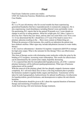 Final
Final Exam: Endocrine system case studies
UNIT XI: Endocrine Function, Metabolism, and Nutrition
Case Studies
Case 1
B.J. is a 54 year old attorney who for several months has been experiencing
generalized headaches that have responded poorly to nonnarcotic analgesics. He is
also experiencing visual disturbances including blurred vision and double vision.
On questioning, B.J. reports that he has gained 20 pounds over 2 years despite no
change in activity or eating patterns. About his weight gain, B.J. jokes, I guess it s
all in my feet. I had to buy new shoes, and my shoe size went from a size 10 to a size
12. It was determined that B.J. should have a CT scan of his head to assess for a
pituitary adenoma resulting in the ... Show more content on Helpwriting.net ...
Without the presence of this hormone, this could be an indication the patient may
have diabetes mellitus. Other signs may include dehydration (increase in water intake,
thirsty).
4. B.J. receives subcutaneous 1 deamino 8 d arginine vasopressin (ddAVP) to manage
his high urine output. What is the rationale for this therapy? How can effectiveness
be assessed?
This form of therapy assists with eliminating water molecules within the urine by the
binding of V2 receptors, increasing water reabsorption. This results for effectiveness
can be determined by the current urine output, hopefully decreasing.
5. It is expected that after his transsphenoidal hypophysectomy, all of B.J. s anterior
pituitary hormones will be deficient (panhypopituitarism). What type of hormone
replacement will be needed?
With the removal of the pituitary gland, this has abruptly stopped a hormone output
completely. B.J. will most likely have to have a life long treatment plan to produce
the hormones needed to regulate bodily organs and functions. Testosterone will be
taken for male hypogonadism, hydrocortisone for adrenal insufficiency, levothyroxine
for hypothyroidism, growth hormones, and desmopressin to replace the anti diuretic
hormone.
6. What information should be given to B.J. about the expected duration of hormone
therapy and monitoring of treatment efficacy?
Aside from having a life term hormone therapy treatment,
 