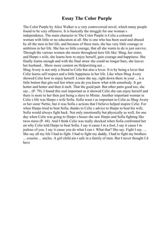 Essay The Color Purple
The Color Purple by Alice Walker is a very controversial novel, which many people
found to be very offensive. It is basically the struggle for one woman s
independence. The main character in The Color Purple is Celie a coloured
woman with little or no education at all. She is one who has been used and abused
by all the men in her life, and because of these men, she has very little courage or
ambition in her life. She has so little courage, that all she wants to do is just survive.
Through the various women she meets throughout here life like: Shug, her sister,
and Harpo s wife, she learns how to enjoy herself, gain courage and happiness. She
finally learns enough and with the final straw she could no longer bare, she leaves
her husband... Show more content on Helpwriting.net ...
Shug Avery is not only a friend to Celie but also a lover. It is by being a lover that
Celie learns self respect and a little happiness in her life. Like when Shug Avery
showed Celie how to enjoy herself. Listen she say, right down there in your ... is a
little button that gits real hot when you do you know what with somebody. It get
hotter and hotter and then it melt. That the good part. But other parts good too, she
say... (P. 79). I found this real important as it showed Celie she can enjoy herself and
there is more to her then just being a slave to Mister. Another important woman in
Celie s life was Harpo s wife Sofia. Sofia wasn t as important to Celie as Shug Avery
or her sister Nettie, but it was Sofia s actions that I believe helped inspire Celie. For
when Harpo tried to beat Sofia, thanks to Celie s advice to Harpo to beat his wife,
Sofia would always fight back. Not only emotionally but physically as well, for one
day when Celie was going to Harpo s house she saw Harpo and Sofia fighting like
twos mens (P. 44). And I think Celie was really shocked when Sofia confronted her
on why Celie told Harpo to beat Sofia. I say it cause I m a fool, I say it cause I m
jealous of you. I say it cause you do what I can t. What that? She say. Fight I say. ...
She say all my life I had to fight. I had to fight my daddy. I had to fight my brothers
... cousins ... uncles. A girl child ain t safe in a family of men. But I never thought I d
have
 