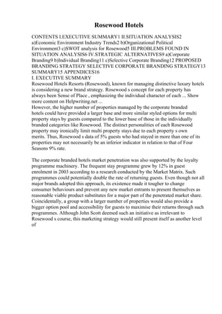 Rosewood Hotels
CONTENTS I.EXECUTIVE SUMMARY1 II.SITUATION ANALYSIS2
a)Economic Environment Industry Trends2 b)Organizational Political
Environment3 c)SWOT analysis for Rosewood5 III.PROBLEMS FOUND IN
SITUATION ANALYSIS6 IV.STRATEGIC ALTERNATIVES9 a)Corporate
Branding9 b)Individual Branding11 c)Selective Corporate Branding12 PROPOSED
BRANDING STRATEGY SELECTIVE CORPORATE BRANDING STRATEGY13
SUMMARY15 APPENDICES16
I. EXECUTIVE SUMMARY
Rosewood Hotels Resorts (Rosewood), known for managing distinctive luxury hotels
is considering a new brand strategy. Rosewood s concept for each property has
always been Sense of Place , emphasizing the individual character of each ... Show
more content on Helpwriting.net ...
However, the higher number of properties managed by the corporate branded
hotels could have provided a larger base and more similar styled options for multi
property stays by guests compared to the lower base of those in the individually
branded categories like Rosewood. The distinct personalities of each Rosewood
property may ironically limit multi property stays due to each property s own
merits. Thus, Rosewood s data of 5% guests who had stayed in more than one of its
properties may not necessarily be an inferior indicator in relation to that of Four
Seasons 9% rate.
The corporate branded hotels market penetration was also supported by the loyalty
programme machinery. The frequent stay programme grew by 12% in guest
enrolment in 2003 according to a research conducted by the Market Matrix. Such
programmes could potentially double the rate of returning guests. Even though not all
major brands adopted this approach, its existence made it tougher to change
consumer behaviours and prevent any new market entrants to present themselves as
reasonable viable product substitutes for a major part of the penetrated market share.
Coincidentally, a group with a larger number of properties would also provide a
bigger option pool and accessibility for guests to maximise their returns through such
programmes. Although John Scott deemed such an initiative as irrelevant to
Rosewood s course, this marketing strategy would still present itself as another level
of
 