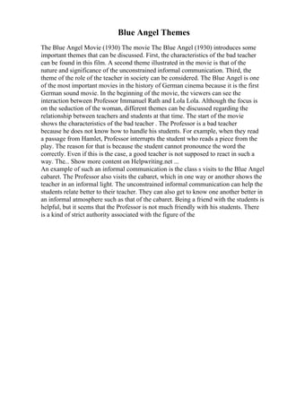 Blue Angel Themes
The Blue Angel Movie (1930) The movie The Blue Angel (1930) introduces some
important themes that can be discussed. First, the characteristics of the bad teacher
can be found in this film. A second theme illustrated in the movie is that of the
nature and significance of the unconstrained informal communication. Third, the
theme of the role of the teacher in society can be considered. The Blue Angel is one
of the most important movies in the history of German cinema because it is the first
German sound movie. In the beginning of the movie, the viewers can see the
interaction between Professor Immanuel Rath and Lola Lola. Although the focus is
on the seduction of the woman, different themes can be discussed regarding the
relationship between teachers and students at that time. The start of the movie
shows the characteristics of the bad teacher . The Professor is a bad teacher
because he does not know how to handle his students. For example, when they read
a passage from Hamlet, Professor interrupts the student who reads a piece from the
play. The reason for that is because the student cannot pronounce the word the
correctly. Even if this is the case, a good teacher is not supposed to react in such a
way. The... Show more content on Helpwriting.net ...
An example of such an informal communication is the class s visits to the Blue Angel
cabaret. The Professor also visits the cabaret, which in one way or another shows the
teacher in an informal light. The unconstrained informal communication can help the
students relate better to their teacher. They can also get to know one another better in
an informal atmosphere such as that of the cabaret. Being a friend with the students is
helpful, but it seems that the Professor is not much friendly with his students. There
is a kind of strict authority associated with the figure of the
 