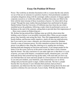Essay On Position Of Power
Power. The world has an absolute fascination with it, it seems that the only articles
we see of late are on someone in a position of power, from prostitution scandals to
corruption allegations along with the seemingly endless amounts of charges against
corporate executives or world class athletes, headlines these days are filled to the
brim with the latest misstep of those in positions of power. So where did it all go
wrong? Through the many studies that psychologists have performed in the past,
Dacher Keltner from the University of California may have been the one which
stumbled across the goldmine, following a study where he performed a survey on
freshmen at the start of the semester, asking them to provide their first impressions of
... Show more content on Helpwriting.net ...
Mr. Keltner having noticed these findings came up with the observation that
holding a seat of power is an incredibly consistent effect, When you give people
power, they basically start acting like fools. They flirt inappropriately, tease in a
hostile fashion, and become totally impulsive. nearly all men can stand adversity,
but if you want to test a man s character, give him power quoted by Abraham
Lincoln, a man of immense power. No truer statement on power has been stated,
power is an addictive idea, drug like, drawing us in, seeping into our brains,
latching hold and changing our decisions and morals. It can change people for the
better or for the worse, however at this point in time the latter is more common
than the former. The only conclusion we can make right now is that there is a cycle
of power, you start at the bottom, a receptionist maybe, intentions pure, you work
hard and slowly find yourself moving up the ranks, with each rank you move up,
you find that there are more and more people in a lower position who must answer
to you and your mindset, your intentions, your characteristics ever so slowly
change and you become quick to anger, reckless and rude. The fact is, people
become this way because it won t threaten their position, had you been a
receptionist, any behaviour like this would ve resulted in being shown the door and
a positive reference for your next job, if you re lucky. With the idea that there
 