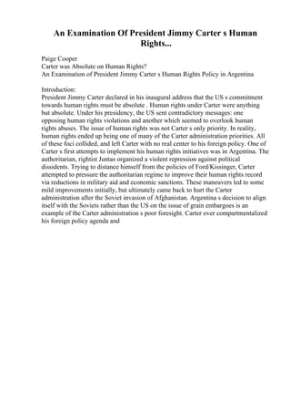 An Examination Of President Jimmy Carter s Human
Rights...
Paige Cooper
Carter was Absolute on Human Rights?
An Examination of President Jimmy Carter s Human Rights Policy in Argentina
Introduction:
President Jimmy Carter declared in his inaugural address that the US s commitment
towards human rights must be absolute . Human rights under Carter were anything
but absolute. Under his presidency, the US sent contradictory messages: one
opposing human rights violations and another which seemed to overlook human
rights abuses. The issue of human rights was not Carter s only priority. In reality,
human rights ended up being one of many of the Carter administration priorities. All
of these foci collided, and left Carter with no real center to his foreign policy. One of
Carter s first attempts to implement his human rights initiatives was in Argentina. The
authoritarian, rightist Juntas organized a violent repression against political
dissidents. Trying to distance himself from the policies of Ford/Kissinger, Carter
attempted to pressure the authoritarian regime to improve their human rights record
via reductions in military aid and economic sanctions. These maneuvers led to some
mild improvements initially, but ultimately came back to hurt the Carter
administration after the Soviet invasion of Afghanistan. Argentina s decision to align
itself with the Soviets rather than the US on the issue of grain embargoes is an
example of the Carter administration s poor foresight. Carter over compartmentalized
his foreign policy agenda and
 