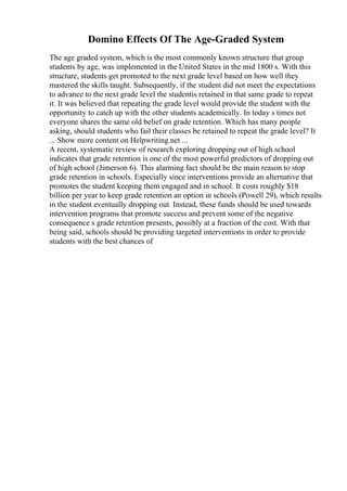 Domino Effects Of The Age-Graded System
The age graded system, which is the most commonly known structure that group
students by age, was implemented in the United States in the mid 1800 s. With this
structure, students get promoted to the next grade level based on how well they
mastered the skills taught. Subsequently, if the student did not meet the expectations
to advance to the next grade level the studentis retained in that same grade to repeat
it. It was believed that repeating the grade level would provide the student with the
opportunity to catch up with the other students academically. In today s times not
everyone shares the same old belief on grade retention. Which has many people
asking, should students who fail their classes be retained to repeat the grade level? It
... Show more content on Helpwriting.net ...
A recent, systematic review of research exploring dropping out of high school
indicates that grade retention is one of the most powerful predictors of dropping out
of high school (Jimerson 6). This alarming fact should be the main reason to stop
grade retention in schools. Especially since interventions provide an alternative that
promotes the student keeping them engaged and in school. It costs roughly $18
billion per year to keep grade retention an option in schools (Powell 29), which results
in the student eventually dropping out. Instead, these funds should be used towards
intervention programs that promote success and prevent some of the negative
consequence s grade retention presents, possibly at a fraction of the cost. With that
being said, schools should be providing targeted interventions in order to provide
students with the best chances of
 