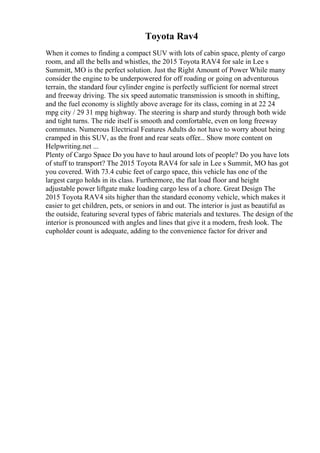 Toyota Rav4
When it comes to finding a compact SUV with lots of cabin space, plenty of cargo
room, and all the bells and whistles, the 2015 Toyota RAV4 for sale in Lee s
Summitt, MO is the perfect solution. Just the Right Amount of Power While many
consider the engine to be underpowered for off roading or going on adventurous
terrain, the standard four cylinder engine is perfectly sufficient for normal street
and freeway driving. The six speed automatic transmission is smooth in shifting,
and the fuel economy is slightly above average for its class, coming in at 22 24
mpg city / 29 31 mpg highway. The steering is sharp and sturdy through both wide
and tight turns. The ride itself is smooth and comfortable, even on long freeway
commutes. Numerous Electrical Features Adults do not have to worry about being
cramped in this SUV, as the front and rear seats offer... Show more content on
Helpwriting.net ...
Plenty of Cargo Space Do you have to haul around lots of people? Do you have lots
of stuff to transport? The 2015 Toyota RAV4 for sale in Lee s Summit, MO has got
you covered. With 73.4 cubic feet of cargo space, this vehicle has one of the
largest cargo holds in its class. Furthermore, the flat load floor and height
adjustable power liftgate make loading cargo less of a chore. Great Design The
2015 Toyota RAV4 sits higher than the standard economy vehicle, which makes it
easier to get children, pets, or seniors in and out. The interior is just as beautiful as
the outside, featuring several types of fabric materials and textures. The design of the
interior is pronounced with angles and lines that give it a modern, fresh look. The
cupholder count is adequate, adding to the convenience factor for driver and
 