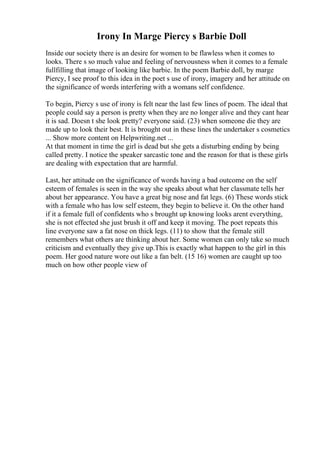 Irony In Marge Piercy s Barbie Doll
Inside our society there is an desire for women to be flawless when it comes to
looks. There s so much value and feeling of nervousness when it comes to a female
fullfilling that image of looking like barbie. In the poem Barbie doll, by marge
Piercy, I see proof to this idea in the poet s use of irony, imagery and her attitude on
the significance of words interfering with a womans self confidence.
To begin, Piercy s use of irony is felt near the last few lines of poem. The ideal that
people could say a person is pretty when they are no longer alive and they cant hear
it is sad. Doesn t she look pretty? everyone said. (23) when someone die they are
made up to look their best. It is brought out in these lines the undertaker s cosmetics
... Show more content on Helpwriting.net ...
At that moment in time the girl is dead but she gets a disturbing ending by being
called pretty. I notice the speaker sarcastic tone and the reason for that is these girls
are dealing with expectation that are harmful.
Last, her attitude on the significance of words having a bad outcome on the self
esteem of females is seen in the way she speaks about what her classmate tells her
about her appearance. You have a great big nose and fat legs. (6) These words stick
with a female who has low self esteem, they begin to believe it. On the other hand
if it a female full of confidents who s brought up knowing looks arent everything,
she is not effected she just brush it off and keep it moving. The poet repeats this
line everyone saw a fat nose on thick legs. (11) to show that the female still
remembers what others are thinking about her. Some women can only take so much
criticism and eventually they give up.This is exactly what happen to the girl in this
poem. Her good nature wore out like a fan belt. (15 16) women are caught up too
much on how other people view of
 