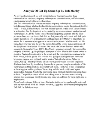 Analysis Of Get Up Stand Up By Bob Marley
As previously discussed, we will concentrate our findings based on three
communication concepts; empathy and empathic communication, self disclosure,
emotions and social influences of emotion.
The first communication concept relates to empathy and empathic communication,
both Bob and Ziggy Marley display this throughout their music. Empathy defined by
Julia T. Wood, is the ability to feel with another person, to feel what she or he feels
in a situation. Our feelings tend to be guided by our own emotional tendencies and
experiences (78). In the fullest sense, this implies putting yourself into the other
person s shoes, to experience their life, so that you really understand and feel; pain,
anger, frustration, joy, spiritual uplift and happiness. Bob Marleyis empathetic in
nature, he is someone who appears to speak for the people. It is his music, his life
story, his worldview and the way he carries himself he seems like an extension of
the people and their leader. He seems like a sort of Cultural Senator, a man who
represents his people (Toure 2017). Bob Marley expresses empathy throughout his
song Get Up Stand Up, by giving us examples of what life was like in the 1960 s in
Jamaica. Paying close attention to the words and the connotations associated with
those words, we can get an idea to what was going on during that era. From the
beginning, reggae was political, as the work of Bob clearly attests. When he
chants, Get up  Stand up  Stand up for your rights! you can feel how important
this issue is to him. By translating this one lyric, you can imagine the details of his
experiences and the emotions associated with them. The lyrics of this song relates
to the struggles and inequality of the society and the harsh realities of a post
independent Jamaica. Nearly the entire song has a political slant to it in some shape
or form. The political unrest which was taking place at the time was extremely
intense, this song urged people to raise and stand up and fight for their rights and to
be proactive.
Ziggy Marley sings a different tune, this is due to the era he was brought up in and
how he was raised. With his father s royalties, Ziggy had a different upbringing than
Bob did. He didn t grow up
 