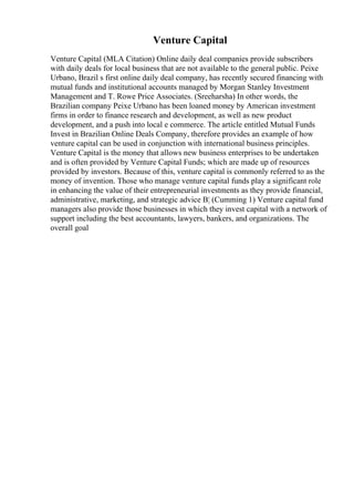 Venture Capital
Venture Capital (MLA Citation) Online daily deal companies provide subscribers
with daily deals for local business that are not available to the general public. Peixe
Urbano, Brazil s first online daily deal company, has recently secured financing with
mutual funds and institutional accounts managed by Morgan Stanley Investment
Management and T. Rowe Price Associates. (Sreeharsha) In other words, the
Brazilian company Peixe Urbano has been loaned money by American investment
firms in order to finance research and development, as well as new product
development, and a push into local e commerce. The article entitled Mutual Funds
Invest in Brazilian Online Deals Company, therefore provides an example of how
venture capital can be used in conjunction with international business principles.
Venture Capital is the money that allows new business enterprises to be undertaken
and is often provided by Venture Capital Funds; which are made up of resources
provided by investors. Because of this, venture capital is commonly referred to as the
money of invention. Those who manage venture capital funds play a significant role
in enhancing the value of their entrepreneurial investments as they provide financial,
administrative, marketing, and strategic advice В¦ (Cumming 1) Venture capital fund
managers also provide those businesses in which they invest capital with a network of
support including the best accountants, lawyers, bankers, and organizations. The
overall goal
 