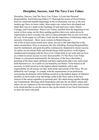 Discipline, Success, And The Navy Core Values
Discipline, Success, And The Navy Core Values: A Look Into Personal
Responsibility And Following Orders (*) Thorough the course of Naval history
from its violent but humble beginnings in the revolutionary war era, to the now
modern age Navy we know today, three major core values have developed and
made their way as a staple in the teachings of each and every sailor: Honor,
Courage, and Commitment. These Core Values, instilled from the beginning of our
career in boot camp, are the three guiding qualities that every sailor strives to
impersonate in their everyday life, and it is these principles that we rely on to lead
the way. In this paper we will take a look into the importance of following orders, the
necessity of personal... Show more content on Helpwriting.net ...
All of this in turn creates much more strain, not just to the individual but to the
others around them. Prior to situations like this unfolding, Personal Responsibility,
must be maintained, and good discipline continuously sharpened to ensure success.
As sailors we are always held, and should always hold ourselves, to the highest
standard and in keeping with the Navy Core Values both in our work and our lives
as a whole to assure success in every facet possible. (*) The Navy Core Value
Charter is a document maintained by the Secretary of the Navy that holds a
detailing of the three major attributes and their implications that every sailor must
hold themselves to. As a sailor we are bound by our Honor: To be honest in all
accounts, to hold ourselves to the highest ethical standards, and to take
responsibility for all actions we take, both inside and outside of the Navy. We are
defined by our Courage: To comply with the requirements of our profession,
overcoming all obstacles while holding ourselves to the highest degree of character
possible, to act in such a way that brings credit to the Navy and is in the best
interest of the nation regardless to personal gain. We stand strong together through
our Commitment: Showing whole heartedness and care for our fellow sailors and
others, by our vigilance to the knowledge that there is work to be done and a watch
to be stood and that we are the ones to take up the mantle of our Naval forerunners,
to carry the torch with pride
 