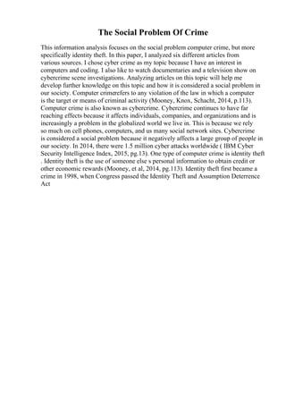 The Social Problem Of Crime
This information analysis focuses on the social problem computer crime, but more
specifically identity theft. In this paper, I analyzed six different articles from
various sources. I chose cyber crime as my topic because I have an interest in
computers and coding. I also like to watch documentaries and a television show on
cybercrime scene investigations. Analyzing articles on this topic will help me
develop further knowledge on this topic and how it is considered a social problem in
our society. Computer crimerefers to any violation of the law in which a computer
is the target or means of criminal activity (Mooney, Knox, Schacht, 2014, p.113).
Computer crime is also known as cybercrime. Cybercrime continues to have far
reaching effects because it affects individuals, companies, and organizations and is
increasingly a problem in the globalized world we live in. This is because we rely
so much on cell phones, computers, and us many social network sites. Cybercrime
is considered a social problem because it negatively affects a large group of people in
our society. In 2014, there were 1.5 million cyber attacks worldwide ( IBM Cyber
Security Intelligence Index, 2015, pg.13). One type of computer crime is identity theft
. Identity theft is the use of someone else s personal information to obtain credit or
other economic rewards (Mooney, et al, 2014, pg.113). Identity theft first became a
crime in 1998, when Congress passed the Identity Theft and Assumption Deterrence
Act
 