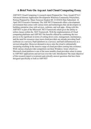 A Brief Note On Asp.net And Cloud Computing Essay
ASP.NET Cloud Computing A research report Prepared for: Tony Assadi IT7x11
Advanced Internet Application Development Whitireia Community Polytechnic,
Porirua Prepared by: Maen Terawasi Student ID: 21103436 Date Submitted: 10
April 2015 Executive Summary The ASP.NET Framework offers a development
environment that comes with various tools and technologies that aid developers in
building enterprise class web services, websites, and web apps. Along with this
ASP.NET is part of the Microsoft .NET Framework which gives the ability to
utilize classes within the .NET Framework. With the implementation of Cloud
computing platforms and ASP.NET the benefits offered by combining the two
proves to be significant in terms of cutting down costs, management, maintenance,
and the need for resources since most cloud providers are already providing SaaS
(software as a service), PaaS (platform as a service), and IaaS (infrastructure as a
service) altogether. However demand to move onto the cloud is substantially
increasing resulting in the massive surge of cloud providers coming into existence.
With various cloud provider competitors out there Windows Azure which is a
Microsoft cloud platform is one of the more notable cloud providers when it comes
to ASP.NET applications and services over the web. Introduction The main objective
of this research report is to present and critically answer questions that have been
designed specifically to look at ASP.NET
 