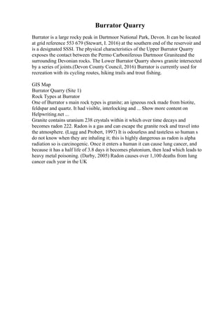 Burrator Quarry
Burrator is a large rocky peak in Dartmoor National Park, Devon. It can be located
at grid reference 553 679 (Stewart, I. 2016) at the southern end of the reservoir and
is a designated SSSI. The physical characteristics of the Upper Burrator Quarry
exposes the contact between the Permo Carboniferous Dartmoor Graniteand the
surrounding Devonian rocks. The Lower Burrator Quarry shows granite intersected
by a series of joints.(Devon County Council, 2016) Burrator is currently used for
recreation with its cycling routes, hiking trails and trout fishing.
GIS Map
Burrator Quarry (Site 1)
Rock Types at Burrator
One of Burrator s main rock types is granite; an igneous rock made from biotite,
feldspar and quartz. It had visible, interlocking and ... Show more content on
Helpwriting.net ...
Granite contains uranium 238 crystals within it which over time decays and
becomes radon 222. Radon is a gas and can escape the granite rock and travel into
the atmosphere. (Lugg and Probert, 1997) It is odourless and tasteless so human s
do not know when they are inhaling it; this is highly dangerous as radon is alpha
radiation so is carcinogenic. Once it enters a human it can cause lung cancer, and
because it has a half life of 3.8 days it becomes plutonium, then lead which leads to
heavy metal poisoning. (Darby, 2005) Radon causes over 1,100 deaths from lung
cancer each year in the UK
 