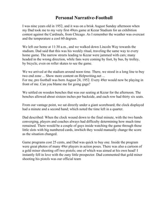 Personal Narrative-Football
I was nine years old in 1952, and it was on a brisk August Sunday afternoon when
my Dad took me to my very first 49ers game at Kezar Stadium for an exhibition
contest against the Cardinals, from Chicago. As I remember the weather was overcast
and the temperature a cool 60 degrees.
We left our home at 11:30 a.m., and we walked down Lincoln Way towards the
stadium. Dad said that this was his weekly ritual, traveling the same way to every
home game. The narrow streets leading to Kezar were jammed with cars; many
headed in the wrong direction, while fans were coming by foot, by bus, by trolley,
by bicycle, even on roller skates to see the game.
We we arrived at the stadium around noon time. There, we stood in a long line to buy
two end zone ... Show more content on Helpwriting.net ...
For me, pro football was born August 24, 1952. Every 49er would now be playing in
front of me. Can you blame me for going gaga?
We settled on wooden benches that was our seating at Kezar for the afternoon. The
benches allowed about sixteen inches per backside, and each row had thirty six seats.
From our vantage point, we sat directly under a giant scoreboard; the clock displayed
had a minute and a second hand; which noted the time left in a quarter.
Dad described: When the clock wound down to the final minute, with the two hands
converging, players and coaches always had difficulty determining how much time
remained. There would be a couple of guys inside watching the game through those
little slots with big numbered cards, inwhich they would manually change the score
as the situation changed.
Game programs cost 25 cents, and Dad was quick to buy one. Inside the program
were great photos of many 49er players in action poses. There was also a cartoon of
a gold miner shooting off two pistols; one of which was aimed at his own head! I
instantly fell in love with the zany little prospector. Dad commented that gold miner
shooting his pistols was our official team
 