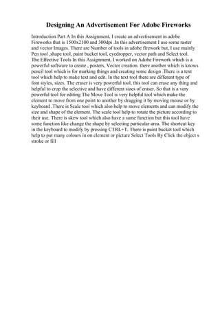 Designing An Advertisement For Adobe Fireworks
Introduction Part A In this Assignment, I create an advertisement in adobe
Fireworks that is 1500x2100 and 300dpi .In this advertisement I use some raster
and vector Images. There are Number of tools in adobe firework but, I use mainly
Pen tool ,shape tool, paint bucket tool, eyedropper, vector path and Select tool.
The Effective Tools In this Assignment, I worked on Adobe Firework which is a
powerful software to create , posters, Vector creation. there another which is knows
pencil tool which is for marking things and creating some design .There is a text
tool which help to make text and edit. In the text tool there are different type of
font styles, sizes. The eraser is very powerful tool, this tool can erase any thing and
helpful to crop the selective and have different sizes of eraser. So that is a very
powerful tool for editing The Move Tool is very helpful tool which make the
element to move from one point to another by dragging it by moving mouse or by
keyboard .There is Scale tool which also help to move elements and can modify the
size and shape of the element. The scale tool help to rotate the picture according to
their use. There is skew tool which also have a same function but this tool have
some function like change the shape by selecting particular area. The shortcut key
in the keyboard to modify by pressing CTRL+T. There is paint bucket tool which
help to put many colours in on element or picture Select Tools By Click the object s
stroke or fill
 