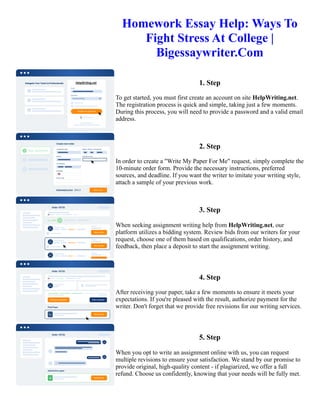 Homework Essay Help: Ways To
Fight Stress At College |
Bigessaywriter.Com
1. Step
To get started, you must first create an account on site HelpWriting.net.
The registration process is quick and simple, taking just a few moments.
During this process, you will need to provide a password and a valid email
address.
2. Step
In order to create a "Write My Paper For Me" request, simply complete the
10-minute order form. Provide the necessary instructions, preferred
sources, and deadline. If you want the writer to imitate your writing style,
attach a sample of your previous work.
3. Step
When seeking assignment writing help from HelpWriting.net, our
platform utilizes a bidding system. Review bids from our writers for your
request, choose one of them based on qualifications, order history, and
feedback, then place a deposit to start the assignment writing.
4. Step
After receiving your paper, take a few moments to ensure it meets your
expectations. If you're pleased with the result, authorize payment for the
writer. Don't forget that we provide free revisions for our writing services.
5. Step
When you opt to write an assignment online with us, you can request
multiple revisions to ensure your satisfaction. We stand by our promise to
provide original, high-quality content - if plagiarized, we offer a full
refund. Choose us confidently, knowing that your needs will be fully met.
Homework Essay Help: Ways To Fight Stress At College | Bigessaywriter.Com Homework Essay Help: Ways To
Fight Stress At College | Bigessaywriter.Com
 