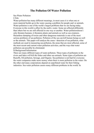 The Pollution Of Water Pollution
Sea Water Pollution
I.Title
Water pollution has many different meanings, in most cases it is when one or
more material builds up in the water causing a problem for people and/ or animals.
Water pollution is one of the world s largest problems that we are facing today.
Everyone in this world is affect by the earth s water. Some are affected differently
than others but we are still affected in one way or another. Water pollutiondoesn t
only threaten humans; it threatens plants and animals as well as sea creatures.
Hazardous dumping of toxins and other dangerous materials is one of the most
serious problems of sea pollution. Pollution of the sea can kill human beings as well
as the animals. This paper will analyze the cause / detection of sea pollution, what
methods are used in measuring sea pollution, the areas that are most affected, some of
the most recent and current water pollution activities, and the ways that water
pollution can possibly be eliminated.
II.Background Information
There are many different types of water pollution. These types of pollutants in the
rivers and lakes will kill the fishes and other sea animals. Some types of pollution are
Runoffs, Oil pollution, Sewage, and Organic. Sea pollution is not bad for everyone;
the water companies make more money when there is more pollution in the water. On
the other end many corporations depend on unpolluted water for their fishing
industries. Sea water pollution causes many different problems in the world. In
 