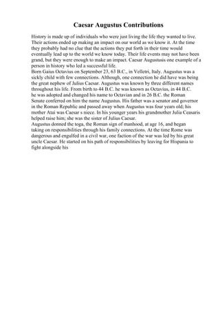 Caesar Augustus Contributions
History is made up of individuals who were just living the life they wanted to live.
Their actions ended up making an impact on our world as we know it. At the time
they probably had no clue that the actions they put forth in their time would
eventually lead up to the world we know today. Their life events may not have been
grand, but they were enough to make an impact. Caesar Augustusis one example of a
person in history who led a successful life.
Born Gaius Octavius on September 23, 63 B.C., in Velletri, Italy. Augustus was a
sickly child with few connections. Although, one connection he did have was being
the great nephew of Julius Caesar. Augustus was known by three different names
throughout his life. From birth to 44 B.C. he was known as Octavius, in 44 B.C.
he was adopted and changed his name to Octavian and in 26 B.C. the Roman
Senate conferred on him the name Augustus. His father was a senator and governor
in the Roman Republic and passed away when Augustus was four years old; his
mother Atai was Caesar s niece. In his younger years his grandmother Julia Ceasaris
helped raise him; she was the sister of Julius Caesar.
Augustus donned the toga, the Roman sign of manhood, at age 16, and began
taking on responsibilities through his family connections. At the time Rome was
dangerous and engulfed in a civil war, one faction of the war was led by his great
uncle Caesar. He started on his path of responsibilities by leaving for Hispania to
fight alongside his
 