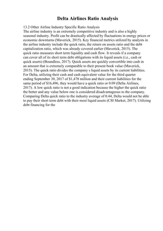 Delta Airlines Ratio Analysis
13.2 Other Airline Industry Specific Ratio Analysis
The airline industry is an extremely competitive industry and is also a highly
seasonal industry. Profit can be drastically affected by fluctuations in energy prices or
economic downturns (Maverick, 2015). Key financial metrics utilized by analysts in
the airline industry include the quick ratio, the return on assets ratio and the debt
capitalization ratio, which was already covered earlier (Maverick, 2015). The
quick ratio measures short term liquidity and cash flow. It reveals if a company
can cover all of its short term debt obligations with its liquid assets (i.e., cash or
quick assets) (Boundless, 2017). Quick assets are quickly convertible into cash in
an amount that is extremely comparable to their present book value (Maverick,
2015). The quick ratio divides the company s liquid assets by its current liabilities.
For Delta, utilizing their cash and cash equivalent value for the third quarter
ending September 30, 2017 of $1,478 million and their current liabilities for the
same period of $16,496, they would have a quick ratio or 0.09 (Delta Airlines,
2017). A low quick ratio is not a good indication because the higher the quick ratio
the better and any value below one is considered disadvantageous to the company.
Comparing Delta quick ratio to the industry average of 0.44, Delta would not be able
to pay their short term debt with their most liquid assets (CSI Market, 2017). Utilizing
debt financing for the
 