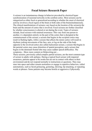 Focal Seizure Research Paper
A seizure is an instantaneous change in behavior provoked by electrical hyper
synchronization of neuronal networks in the cerebral cortex. Most seizures can be
categorized as either focal or generalized according to whether the onset of electrical
activity involves a focal region of the brain or both sides of the brainsimultaneously.
The clinical manifestations of seizures vary based on the location of the seizurein the
brain and the amount of cortex that is involved. Focal seizures are further classified
by whether consciousness is altered or not during the event. Types of seizures
include, focal seizures with retained awareness: This vary from one person to
another, it s dependent entirely on the part of the cortex that is disrupted at the
commencement of the seizure; a seizure that begins in the occipital cortex may
result in flashing lights, while a seizure that affects the motor cortex will result in
rhythmic jerking movements of the face, arm, or leg on the side of the body
opposite to the involved cortex also called Jacksonian seizure, a seizure that begins in
the parietal cortex may cause distortion of spatial perception, and a seizure that
begins in the dominant frontal lobe may cause sudden speech difficulties. The
symptoms... Show more content on Helpwriting.net ...
These seizures, previously called complex partial seizures, are the most common type
of seizure in adults with epilepsy. During a typical focal seizure with impaired
awareness, patients appear to be awake but are not in contact with others in their
environment and do not respond normally to instructions or questions. They may
stare into space and either remain motionless or engage in repetitive behaviors, called
automatisms, such as facial grimacing, gesturing, chewing, lip smacking, or repeating
words or phrases. Some patients may become hostile or aggressive if physically
 
