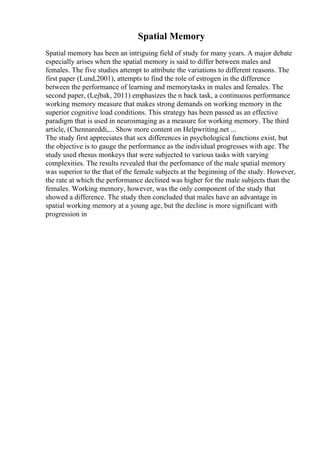 Spatial Memory
Spatial memory has been an intriguing field of study for many years. A major debate
especially arises when the spatial memory is said to differ between males and
females. The five studies attempt to attribute the variations to different reasons. The
first paper (Lund,2001), attempts to find the role of estrogen in the difference
between the performance of learning and memorytasks in males and females. The
second paper, (Lejbak, 2011) emphasizes the n back task, a continuous performance
working memory measure that makes strong demands on working memory in the
superior cognitive load conditions. This strategy has been passed as an effective
paradigm that is used in neuroimaging as a measure for working memory. The third
article, (Chennareddi,... Show more content on Helpwriting.net ...
The study first appreciates that sex differences in psychological functions exist, but
the objective is to gauge the performance as the individual progresses with age. The
study used rhesus monkeys that were subjected to various tasks with varying
complexities. The results revealed that the perfomance of the male spatial memory
was superior to the that of the female subjects at the beginning of the study. However,
the rate at which the performance declined was higher for the male subjects than the
females. Working memory, however, was the only component of the study that
showed a difference. The study then concluded that males have an advantage in
spatial working memory at a young age, but the decline is more significant with
progression in
 