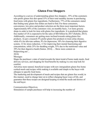 Gluten Free Shoppers
According to a survey of understanding gluten free shoppers , 55% of the customers
who prefer gluten free diet spend 33% of their total monthly income in purchasing
food items with gluten free ingredients. Furthermore, 77% of the consumers stated
that finding tasty gluten free dishes are hard to find. For these consumers,
convenience, low price and product selection are the three most important factors.
Approximately 68% of the customers visit, on monthly basis, 3 or more grocery
shops in order to look for item with gluten free ingredients. It is predicted that gluten
free market of US is expected to hit the sales of $66 billion by 2017 (Schultz, 2013).
Additionally, consumers are getting more inclined towards eating gluten free
products. As per a research 5% prefer gluten free products to treat celiac disease,
while 6% for alleviate asthma, 9% for depression, 10% for cleansing their digestive
system, 12 for stress reduction, 13 for improving their mental functioning and
concentration, while 25% for shedding weight, 33% due to the nutritional value and
39% for their digestive heath (Sutton. 2014). ... Show more content on
Helpwriting.net ...
2014)
Messages
Shape the purchaser s state of mind towards the latest trend of home made meals, food
delivery services, and shopping for food benefits by making it a one stop look for
comfort.
Advertise more natural, beneficial recipes with new intergradient gluten free home
cooked meals and recipes while making it available and simple to the buyer with
allergies to specific food items.
The marketing and development of meals and recipes that are gluten free would, in
this manner, need to change later on to reflect changing buyer ways of life, and
guarantee that these recipes are designed keeping in mind the needs and desires of
the end buyer.
Communication Objectives
Stimulation of sample purchases will help in increasing the number of
 