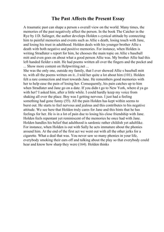 The Past Affects the Present Essay
A traumatic past can shape a person s overall view on the world. Many times, the
memories of the past negatively affect the person. In the book The Catcher in the
Rye by J.D. Salinger, the author develops Holden s cynical attitude by connecting
him to painful memories and events such as Allie s death, losing touch with Jane,
and losing his trust in adulthood. Holden deals with his younger brother Allie s
death with both negative and positive memories. For instance, when Holden is
writing Stradlater s report for him, he chooses the main topic on Allie s baseball
mitt and even goes on about what a good person Allie was. My brother Allie had this
left handed fielder s mitt. He had poems written all over the fingers and the pocket and
... Show more content on Helpwriting.net ...
She was the only one, outside my family, that I ever showed Allie s baseball mitt
to, with all the poems written on it...I told her quite a lot about him (101). Holden
felt a rare connection and trust towards Jane. He remembers good memories with
her to help ease the pain of losing her. Consequently, his pain catches up to him
when Stradlater and Jane go on a date. If you didn t go to New York, where d ya go
with her? I asked him, after a little while. I could hardly keep my voice from
shaking all over the place. Boy was I getting nervous. I just had a feeling
something had gone funny (55). All the pain Holden has kept within seems to
burst out. He starts to feel nervous and jealous and this contributes to his negative
attitude. We see here that Holden truly cares for Jane and this hints that he has
feelings for her. He is in a lot of pain due to losing his close friendship with Jane.
Holden feels repentant yet reminiscent of the memories he once had with Jane.
Holden handles his belief that adulthood is sardonic rather childish yet adultlike.
For instance, when Holden is out with Sally he acts immature about the phonies
around him. At the end of the first act we went out with all the other jerks for a
cigarette. What a deal that was. You never saw so many phonies in your life,
everybody smoking their ears off and talking about the play so that everybody could
hear and know how sharp they were (164). Holden thinks
 
