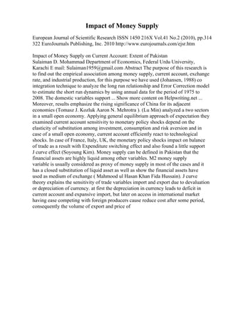 Impact of Money Supply
European Journal of Scientific Research ISSN 1450 216X Vol.41 No.2 (2010), pp.314
322 EuroJournals Publishing, Inc. 2010 http://www.eurojournals.com/ejsr.htm
Impact of Money Supply on Current Account: Extent of Pakistan
Sulaiman D. Mohammad Department of Economics, Federal Urdu University,
Karachi E mail: Sulaiman1959@gmail.com Abstract The purpose of this research is
to find out the empirical association among money supply, current account, exchange
rate, and industrial production, for this purpose we have used (Johansen, 1988) co
integration technique to analyze the long run relationship and Error Correction model
to estimate the short run dynamics by using annual data for the period of 1975 to
2008. The domestic variables support ... Show more content on Helpwriting.net ...
Moreover, results emphasize the rising significance of China for its adjacent
economies (Tomasz J. Kozluk Aaron N. Mehrotra ). (Lu Min) analyzed a two sectors
in a small open economy. Applying general equilibrium approach of expectation they
examined current account sensitivity to monetary policy shocks depend on the
elasticity of substitution among investment, consumption and risk aversion and in
case of a small open economy, current account efficiently react to technological
shocks. In case of France, Italy, UK, the monetary policy shocks impact on balance
of trade as a result with Expenditure switching effect and also found a little support
J curve effect (Soyoung Kim). Money supply can be defined in Pakistan that the
financial assets are highly liquid among other variables. M2 money supply
variable is usually considered as proxy of money supply in most of the cases and it
has a closed substitution of liquid asset as well as show the financial assets have
used as medium of exchange ( Mahmood ul Hasan Khan Fida Hussain). J curve
theory explains the sensitivity of trade variables import and export due to devaluation
or depreciation of currency. at first the depreciation in currency leads to deficit in
current account and expansive import, but later on access in international market
having ease competing with foreign producers cause reduce cost after some period,
consequently the volume of export and price of
 