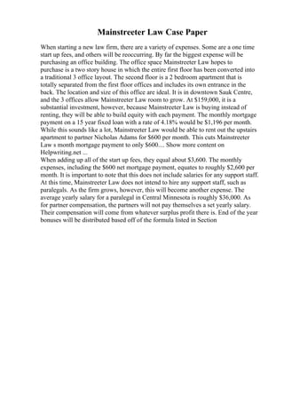 Mainstreeter Law Case Paper
When starting a new law firm, there are a variety of expenses. Some are a one time
start up fees, and others will be reoccurring. By far the biggest expense will be
purchasing an office building. The office space Mainstreeter Law hopes to
purchase is a two story house in which the entire first floor has been converted into
a traditional 3 office layout. The second floor is a 2 bedroom apartment that is
totally separated from the first floor offices and includes its own entrance in the
back. The location and size of this office are ideal. It is in downtown Sauk Centre,
and the 3 offices allow Mainstreeter Law room to grow. At $159,000, it is a
substantial investment, however, because Mainstreeter Law is buying instead of
renting, they will be able to build equity with each payment. The monthly mortgage
payment on a 15 year fixed loan with a rate of 4.18% would be $1,196 per month.
While this sounds like a lot, Mainstreeter Law would be able to rent out the upstairs
apartment to partner Nicholas Adams for $600 per month. This cuts Mainstreeter
Law s month mortgage payment to only $600.... Show more content on
Helpwriting.net ...
When adding up all of the start up fees, they equal about $3,600. The monthly
expenses, including the $600 net mortgage payment, equates to roughly $2,600 per
month. It is important to note that this does not include salaries for any support staff.
At this time, Mainstreeter Law does not intend to hire any support staff, such as
paralegals. As the firm grows, however, this will become another expense. The
average yearly salary for a paralegal in Central Minnesota is roughly $36,000. As
for partner compensation, the partners will not pay themselves a set yearly salary.
Their compensation will come from whatever surplus profit there is. End of the year
bonuses will be distributed based off of the formula listed in Section
 