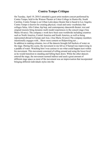 Contra Tempo Critique
On Tuesday, April 19, 2016 I attended a guest artist modern concert performed by
Contra Tempo, held in the Watson Theater at Coker College in Huntsville, South
Carolina. Contra Tempo is an Urban Latin dance theater that is based in Los Angeles.
Contra Tempo is known for creating physical, visual and sonic vocabulary that
collages Salsa, Afro Cuban, hip hop, and contemporary dancewith theater, text and
original musicto bring dynamic multi model experiences to the concert stage (Ana
Maria Alvarez). The company s work have been seen worldwide including countries
such as North America, Central America and South America, as well as being
represented abroad in Europe and Asia. (Ana Maria Alvarez) The company members
intentionally engages with... Show more content on Helpwriting.net ...
In addition to making columns, two of the dancers brought full buckets of water on
the stage. During this scene, the movement to me felt as if Samad was improvising in
a puddle of water. Watching him I was curious to see what could happen next within
his movement. This movement consisted of rolling around and using the lower level
as he would transition to standing and falling back down. While the other dancers
entered the stage, the movement seemed indirect and used a great amount of
different stage space as most of the movement was an improvisation that incorporated
bringing different individuals styles into the
 