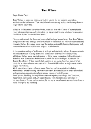 Tom Wilson
Page: Home Page
Tom Wilson is an award winning architect known for his work in renovation
architecture in Melbourne. Tom specializes in renovating period and heritage homes
to give them a new life.
Based in Melbourne s Eastern Suburbs, Tom has over 45 of years of experience in
renovation architecture and restoration. He has created livable solutions by restoring
traditional homes even with bare bones.
No one understands the form and material of heritage homes better than Tom Wilson.
His passion for fine heritage architecture can be seen in all his renovation architecture
projects. He has developed some award winning sustainable home solutions and high
esteemed renovation architecture projects in Melbourne.
A deep understanding of architectural heritage and aesthetics allows Tom to maintain
a balance between existing traditional architecture and the new contemporary
additions. He has some prestigious and ... Show more content on Helpwriting.net ...
Tom has won Boroondara Renovation Awards for both the Ligeti House and the
Turner Residence. With a huge list of projects in his name, Tom has a diversified
portfolio in renovation architecture work, from small Ensuites to major three storey
staged renovations.
With more than 45 years of experience, Tom has built a reputation for being
Melbourne s award winning renovation architect. He specializes in house extensions
and renovation, restoring the character and charm of period homes.
From period dwelling, heritage homes to contemporary dwellings like Victorian,
Federation, Edwardian, and Art Deco Houses, Tom has renovated all kinds of
heritage homes. Driven by innovation, he strives to transform the dream home from a
mere concept to the stunning
 