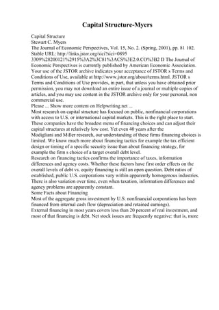 Capital Structure-Myers
Capital Structure
Stewart C. Myers
The Journal of Economic Perspectives, Vol. 15, No. 2. (Spring, 2001), pp. 81 102.
Stable URL: http://links.jstor.org/sici?sici=0895
3309%28200121%2915%3A2%3C81%3ACS%3E2.0.CO%3B2 D The Journal of
Economic Perspectives is currently published by American Economic Association.
Your use of the JSTOR archive indicates your acceptance of JSTOR s Terms and
Conditions of Use, available at http://www.jstor.org/about/terms.html. JSTOR s
Terms and Conditions of Use provides, in part, that unless you have obtained prior
permission, you may not download an entire issue of a journal or multiple copies of
articles, and you may use content in the JSTOR archive only for your personal, non
commercial use.
Please ... Show more content on Helpwriting.net ...
Most research on capital structure has focused on public, nonfinancial corporations
with access to U.S. or international capital markets. This is the right place to start.
These companies have the broadest menu of financing choices and can adjust their
capital structures at relatively low cost. Yet even 40 years after the
Modigliani and Miller research, our understanding of these firms financing choices is
limited. We know much more about financing tactics for example the tax efficient
design or timing of a specific security issue than about financing strategy, for
example the firm s choice of a target overall debt level.
Research on financing tactics confirms the importance of taxes, information
differences and agency costs. Whether these factors have first order effects on the
overall levels of debt vs. equity financing is still an open question. Debt ratios of
established, public U.S. corporations vary within apparently homogenous industries.
There is also variation over time, even when taxation, information differences and
agency problems are apparently constant.
Some Facts about Financing
Most of the aggregate gross investment by U.S. nonfinancial corporations has been
financed from internal cash flow (depreciation and retained earnings).
External financing in most years covers less than 20 percent of real investment, and
most of that financing is debt. Net stock issues are frequently negative: that is, more
 