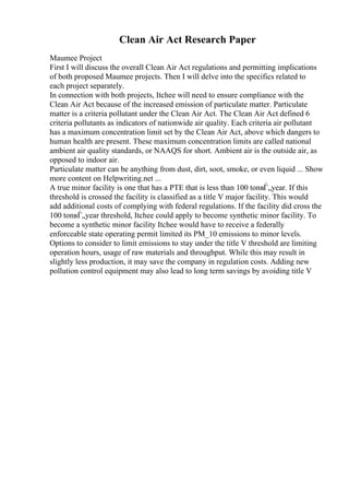 Clean Air Act Research Paper
Maumee Project
First I will discuss the overall Clean Air Act regulations and permitting implications
of both proposed Maumee projects. Then I will delve into the specifics related to
each project separately.
In connection with both projects, Itchee will need to ensure compliance with the
Clean Air Act because of the increased emission of particulate matter. Particulate
matter is a criteria pollutant under the Clean Air Act. The Clean Air Act defined 6
criteria pollutants as indicators of nationwide air quality. Each criteria air pollutant
has a maximum concentration limit set by the Clean Air Act, above which dangers to
human health are present. These maximum concentration limits are called national
ambient air quality standards, or NAAQS for short. Ambient air is the outside air, as
opposed to indoor air.
Particulate matter can be anything from dust, dirt, soot, smoke, or even liquid ... Show
more content on Helpwriting.net ...
A true minor facility is one that has a PTE that is less than 100 tonвЃ„year. If this
threshold is crossed the facility is classified as a title V major facility. This would
add additional costs of complying with federal regulations. If the facility did cross the
100 tonвЃ„year threshold, Itchee could apply to become synthetic minor facility. To
become a synthetic minor facility Itchee would have to receive a federally
enforceable state operating permit limited its PM_10 emissions to minor levels.
Options to consider to limit emissions to stay under the title V threshold are limiting
operation hours, usage of raw materials and throughput. While this may result in
slightly less production, it may save the company in regulation costs. Adding new
pollution control equipment may also lead to long term savings by avoiding title V
 
