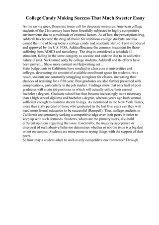 College Candy Making Success That Much Sweeter Essay
As the saying goes, Desperate times call for desperate measures. American college
students of the 21st century have been forcefully subjected to highly competitive
environments due to a multitude of external factors. As of late, the prescription drug,
Adderall has become the drug of choice for ambitious college students, and has
earned the title of being today s college candy and academic steroid. First introduced
and approved by the U.S. FDA, Adderallbecame the common treatment for those
suffering from ADHD and narcolepsy. The drug is considered a schedule II
stimulant, falling in the same category as cocaine and codeine due to its addictive
nature (Tran). Nicknamed addy by college students, Adderall and its effects have
been proven... Show more content on Helpwriting.net ...
State budget cuts in California have resulted in class cuts at universities and
colleges, decreasing the amount of available enrollment space for students. As a
result, students are constantly struggling to register for classes, increasing their
chances of retaining for a fifth year. Post graduates are also further presented with
complications, particularly in the job market. Findings show that only half of post
graduates will attain job positions in which will actually utilize their earned
bachelor s degrees. Graduate school has thus become increasingly more necessary
than a high school diploma and bachelor s degree, whereas years ago both seemed
sufficient enough to maintain decent livings. As mentioned in the New York Times,
more than sixty percent of those who graduated in the last five years say they will
need more formal education to be successful (Rampell). Thus, college students in
California are constantly seeking a competitive edge over their peers in order to
keep up with such demands. Students, whom are the primary users, also hold
different opinions regarding the issue. Essentially, the majority acceptance or
disproval of such abusive behavior determines whether or not the issue is a big deal
or not on campus. Students are more prone to trying things with the support of their
peers.
So how may a student adapt to such overly competitive environments? Through
 