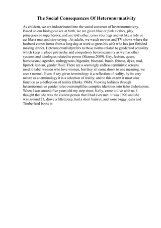The Social Consequences Of Heteronormativity
As children, we are indoctrinated into the social construct of heteronormativity.
Based on our biological sex at birth, we are given blue or pink clothes, play
princesses or superheroes, and are told either, cross your legs and sit like a lady or
act like a man and stop crying . As adults, we watch movies and TV shows where the
husband comes home from a long day at work to greet his wife who has just finished
making dinner. Heteronormativityrefers to those norms related to genderand sexuality
which keep in place patriarchy and compulsory heterosexuality as well as other
systems and ideologies related to power (Sharma 2009). Gay, lesbian, queer,
homosexual, agender, androgynous, bigender, bisexual, butch, femme, dyke, stud,
lipstick lesbian, gender fluid; There are a seemingly endless terministic screens
used to label women who love women, but they all come down to one meaning, we
aren t normal. Even if any given terminology is a reflection of reality, by its very
nature as a terminology it is a selection of reality; and to this extent it must also
function as a deflection of reality (Burke 1968). Viewing lesbians through
heteronormative gender roles oversimplifies complex identities into false dichotomies.
When I was around five years old my step sister, Kelly, came to live with us. I
thought that she was the coolest person that I had ever met. It was 1990 and she
was around 25, drove a lifted jeep, had a short haircut, and wore baggy jeans and
Timberland boots in
 